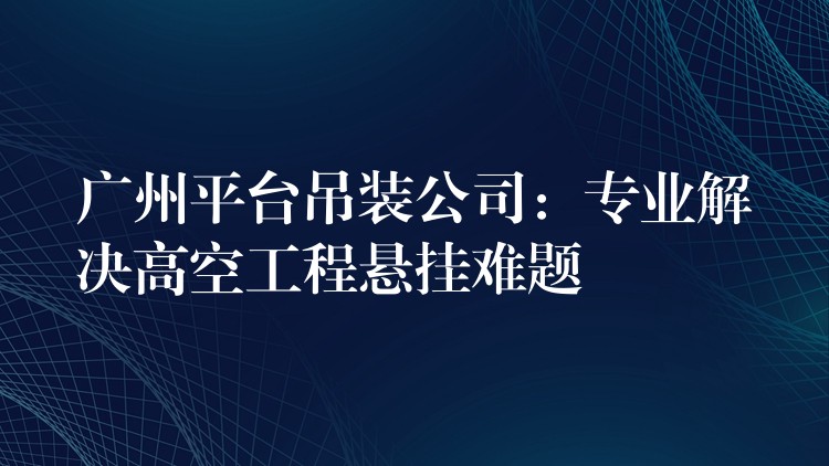 廣州平臺吊裝公司：專業(yè)解決高空工程懸掛難題