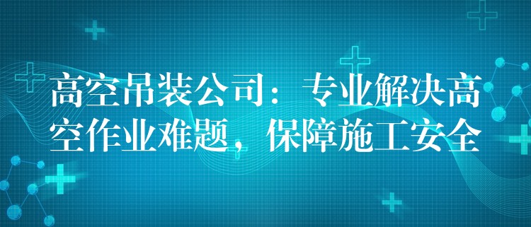 高空吊裝公司：專業(yè)解決高空作業(yè)難題，保障施工安全