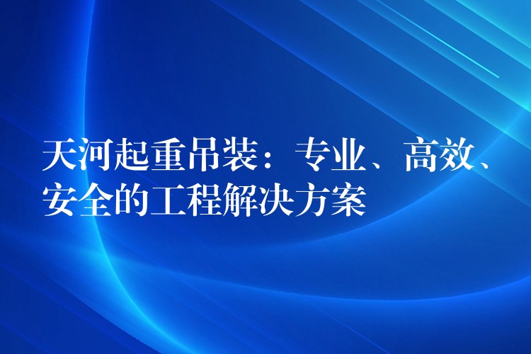 天河起重吊裝：專業(yè)、高效、安全的工程解決方案