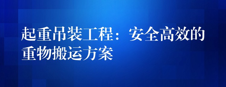 起重吊裝工程：安全高效的重物搬運方案