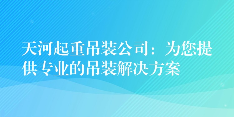 天河起重吊裝公司：為您提供專業(yè)的吊裝解決方案