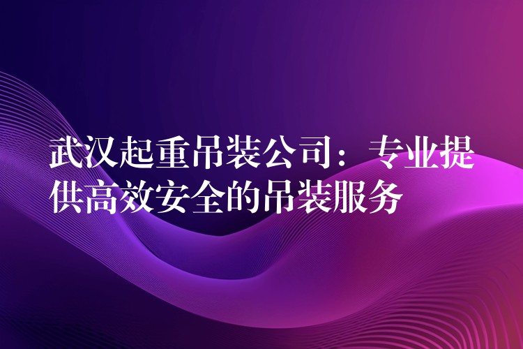 武漢起重吊裝公司：專業(yè)提供高效安全的吊裝服務(wù)