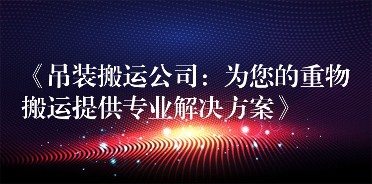 《吊裝搬運公司：為您的重物搬運提供專業(yè)解決方案》