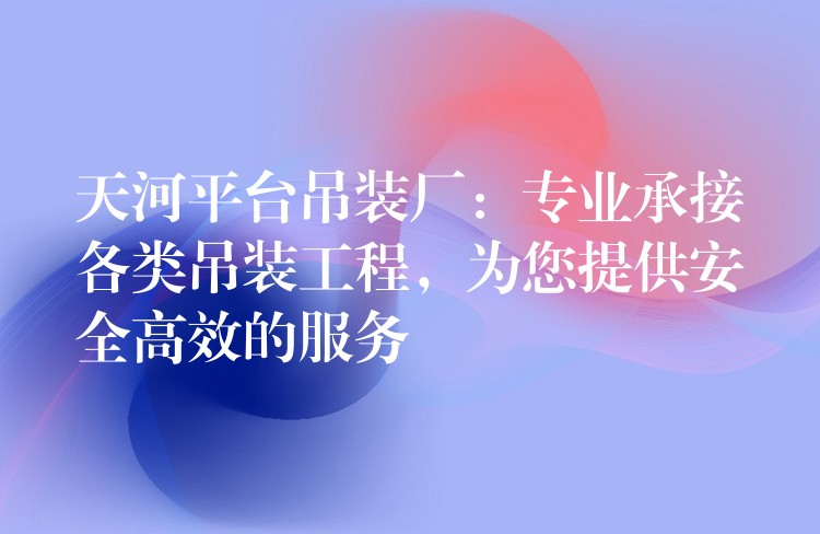 天河平臺吊裝廠：專業(yè)承接各類吊裝工程，為您提供安全高效的服務