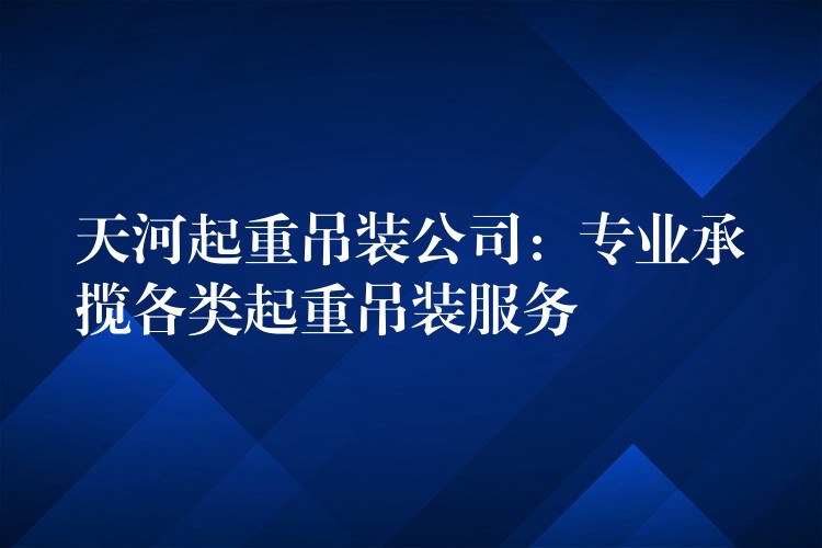 天河起重吊裝公司：專業(yè)承攬各類起重吊裝服務(wù)