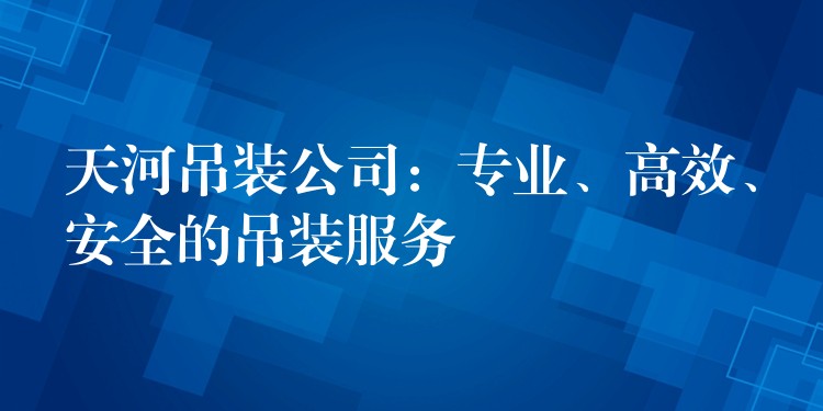 天河吊裝公司：專業(yè)、高效、安全的吊裝服務(wù)