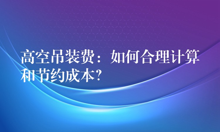 高空吊裝費(fèi)：如何合理計(jì)算和節(jié)約成本？