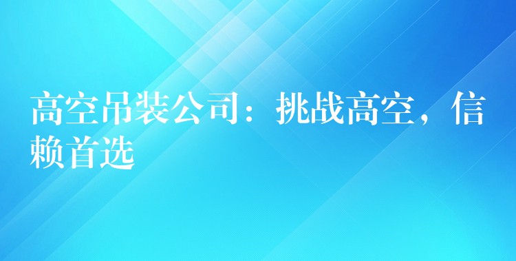 高空吊裝公司：挑戰(zhàn)高空，信賴首選