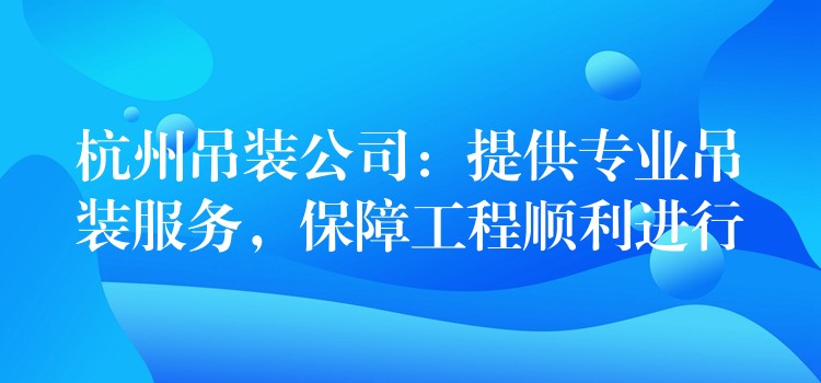 杭州吊裝公司：提供專業(yè)吊裝服務(wù)，保障工程順利進行