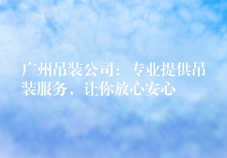 廣州吊裝公司：專業(yè)提供吊裝服務，讓你放心安心