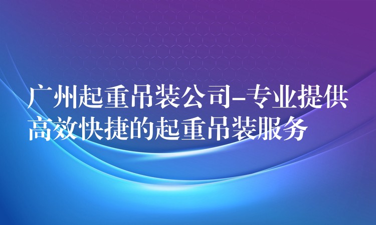 廣州起重吊裝公司-專業(yè)提供高效快捷的起重吊裝服務(wù)