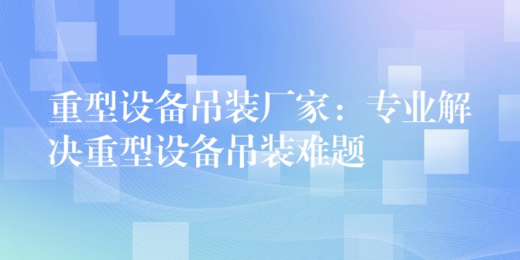 重型設(shè)備吊裝廠家：專業(yè)解決重型設(shè)備吊裝難題