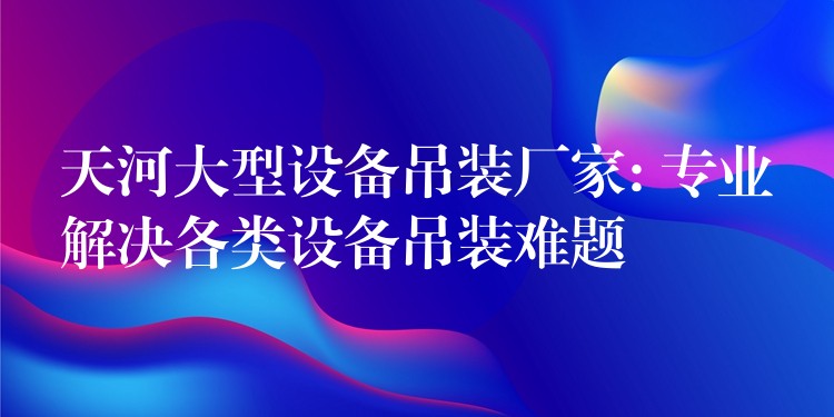 天河大型設(shè)備吊裝廠家: 專業(yè)解決各類設(shè)備吊裝難題