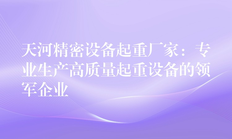 天河精密設(shè)備起重廠家：專業(yè)生產(chǎn)高質(zhì)量起重設(shè)備的領(lǐng)軍企業(yè)