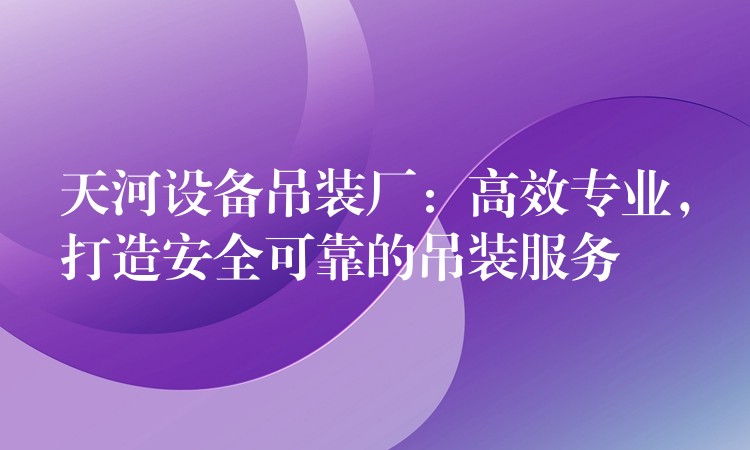 天河設(shè)備吊裝廠：高效專業(yè)，打造安全可靠的吊裝服務(wù)