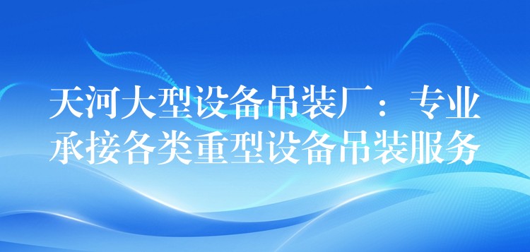 天河大型設(shè)備吊裝廠：專業(yè)承接各類重型設(shè)備吊裝服務(wù)