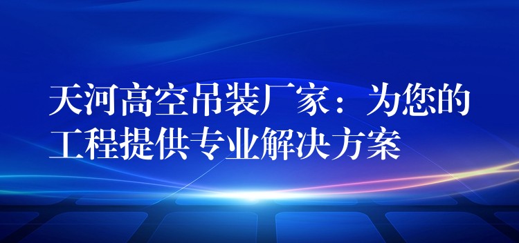 天河高空吊裝廠家：為您的工程提供專業(yè)解決方案