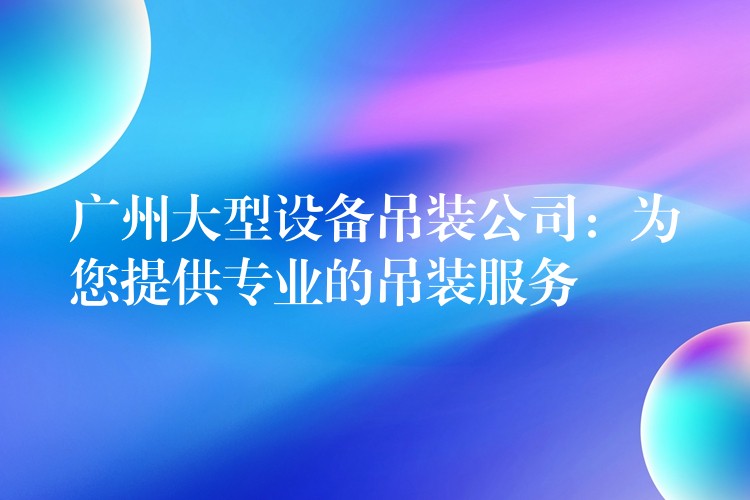 廣州大型設備吊裝公司：為您提供專業(yè)的吊裝服務