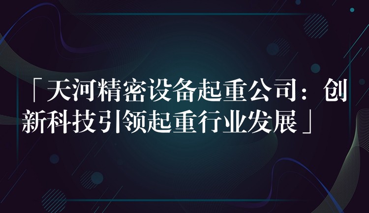 「天河精密設(shè)備起重公司：創(chuàng)新科技引領(lǐng)起重行業(yè)發(fā)展」