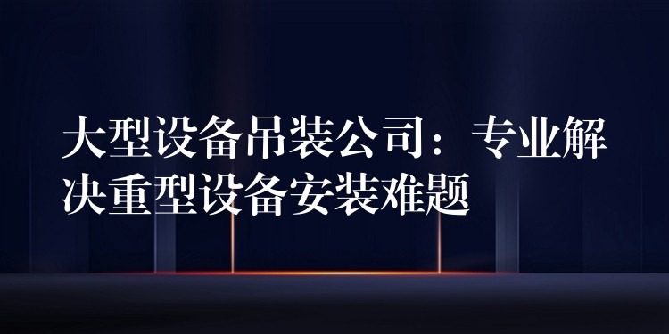 大型設(shè)備吊裝公司：專業(yè)解決重型設(shè)備安裝難題