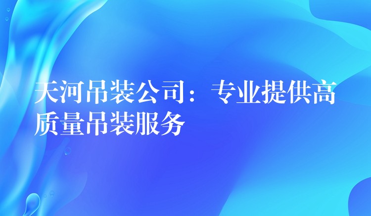 天河吊裝公司：專業(yè)提供高質(zhì)量吊裝服務(wù)