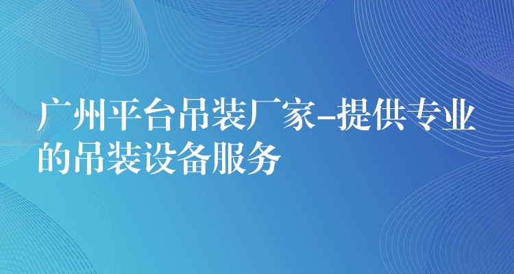 廣州平臺吊裝廠家-提供專業(yè)的吊裝設(shè)備服務(wù)