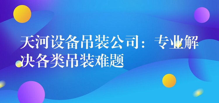 天河設(shè)備吊裝公司：專業(yè)解決各類吊裝難題