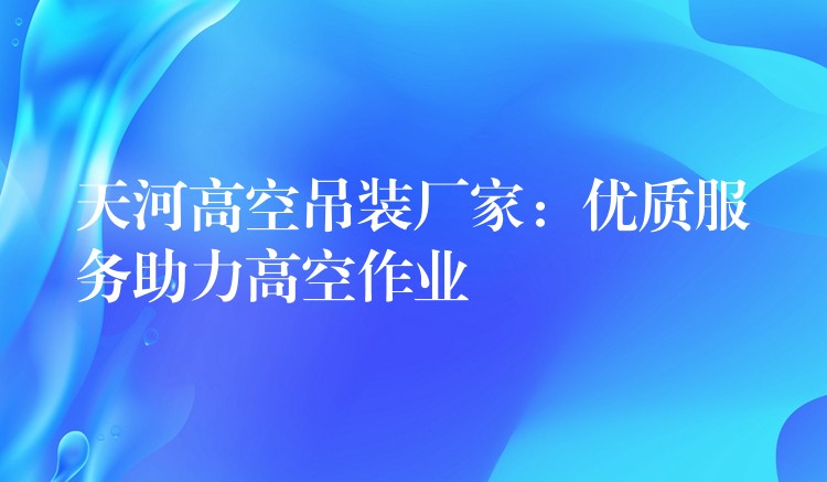 天河高空吊裝廠家：優(yōu)質(zhì)服務(wù)助力高空作業(yè)