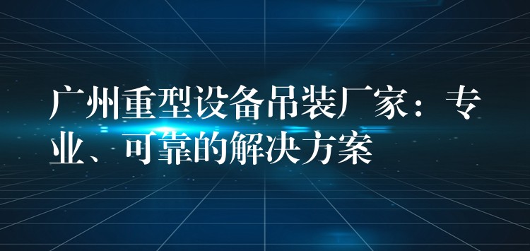 廣州重型設(shè)備吊裝廠家：專業(yè)、可靠的解決方案