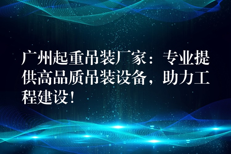 廣州起重吊裝廠家：專業(yè)提供高品質(zhì)吊裝設(shè)備，助力工程建設(shè)！