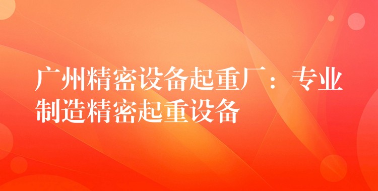 廣州精密設(shè)備起重廠：專業(yè)制造精密起重設(shè)備