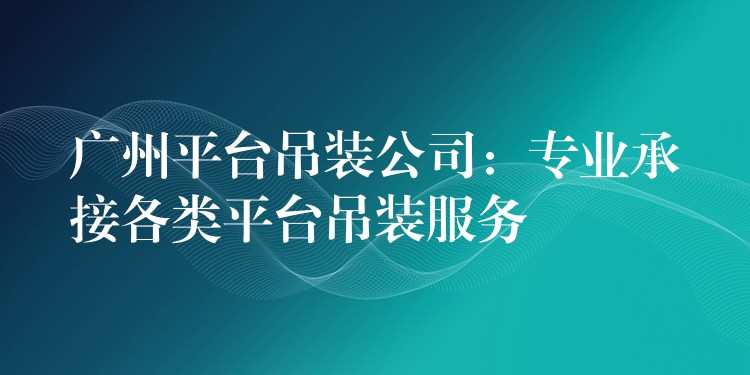 廣州平臺(tái)吊裝公司：專業(yè)承接各類平臺(tái)吊裝服務(wù)