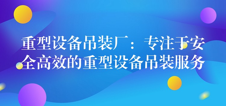 重型設(shè)備吊裝廠：專注于安全高效的重型設(shè)備吊裝服務(wù)