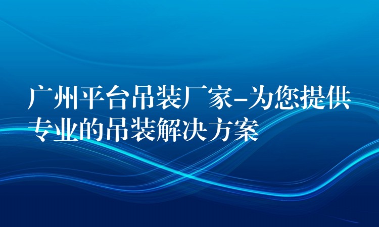 廣州平臺吊裝廠家-為您提供專業(yè)的吊裝解決方案