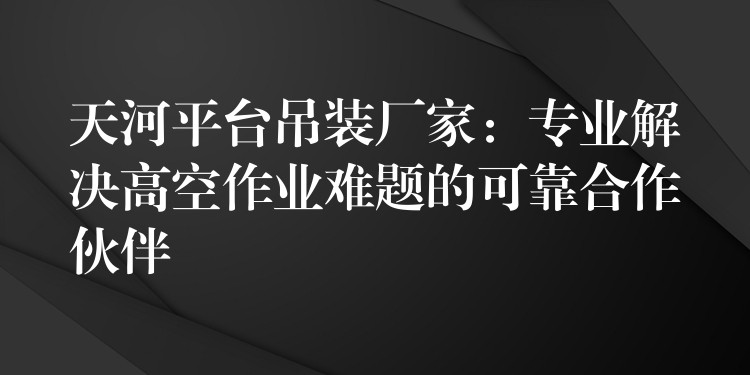 天河平臺(tái)吊裝廠家：專業(yè)解決高空作業(yè)難題的可靠合作伙伴