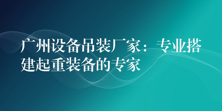 廣州設(shè)備吊裝廠家：專(zhuān)業(yè)搭建起重裝備的專(zhuān)家