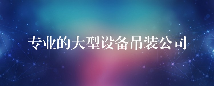 專業(yè)的大型設(shè)備吊裝公司