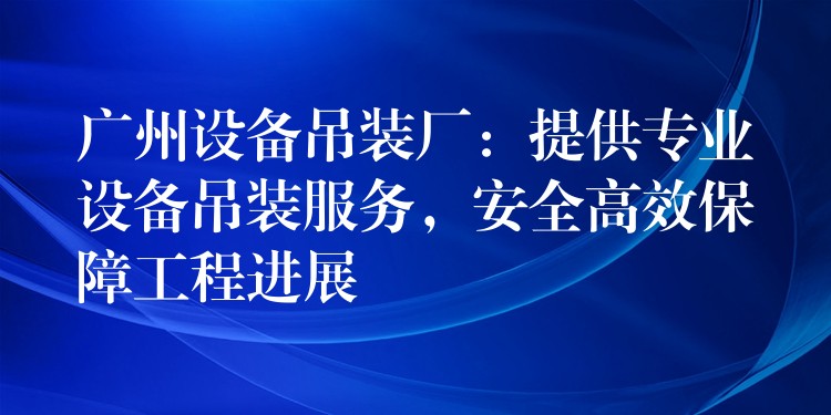 廣州設(shè)備吊裝廠：提供專業(yè)設(shè)備吊裝服務(wù)，安全高效保障工程進(jìn)展