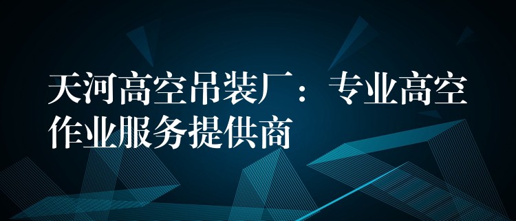 天河高空吊裝廠：專業(yè)高空作業(yè)服務(wù)提供商