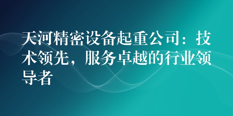 天河精密設(shè)備起重公司：技術(shù)領(lǐng)先，服務(wù)卓越的行業(yè)領(lǐng)導(dǎo)者