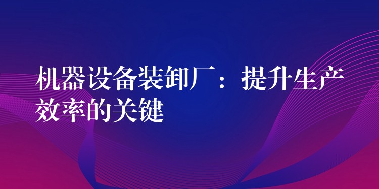 機(jī)器設(shè)備裝卸廠：提升生產(chǎn)效率的關(guān)鍵