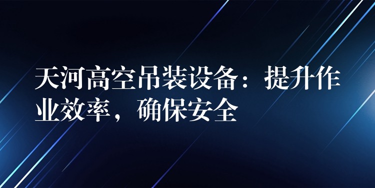 天河高空吊裝設(shè)備：提升作業(yè)效率，確保安全