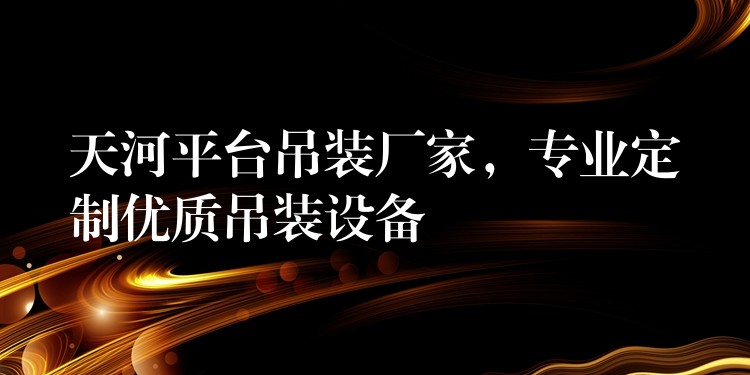 天河平臺(tái)吊裝廠家，專業(yè)定制優(yōu)質(zhì)吊裝設(shè)備