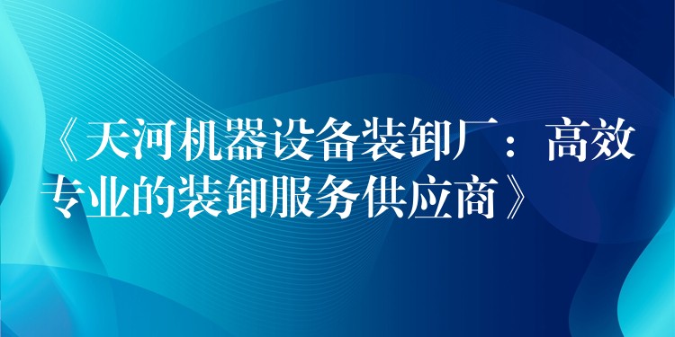 《天河機器設(shè)備裝卸廠：高效專業(yè)的裝卸服務(wù)供應(yīng)商》