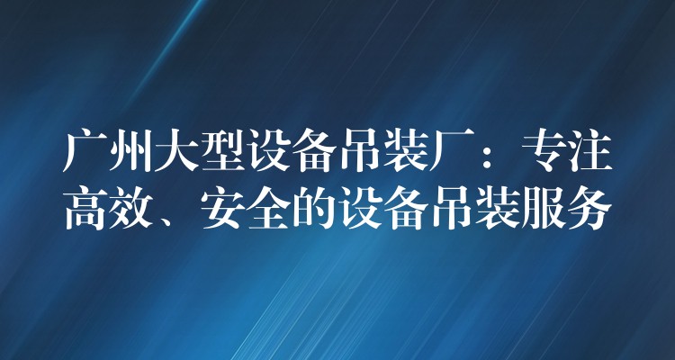 廣州大型設(shè)備吊裝廠：專注高效、安全的設(shè)備吊裝服務(wù)