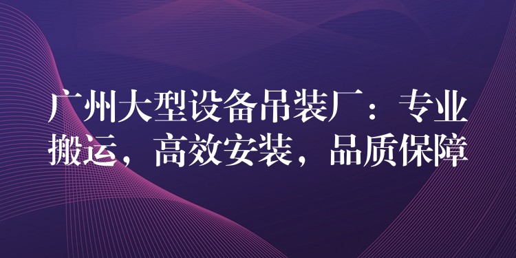 廣州大型設(shè)備吊裝廠：專業(yè)搬運(yùn)，高效安裝，品質(zhì)保障