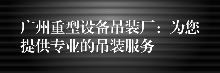 廣州重型設(shè)備吊裝廠：為您提供專業(yè)的吊裝服務(wù)