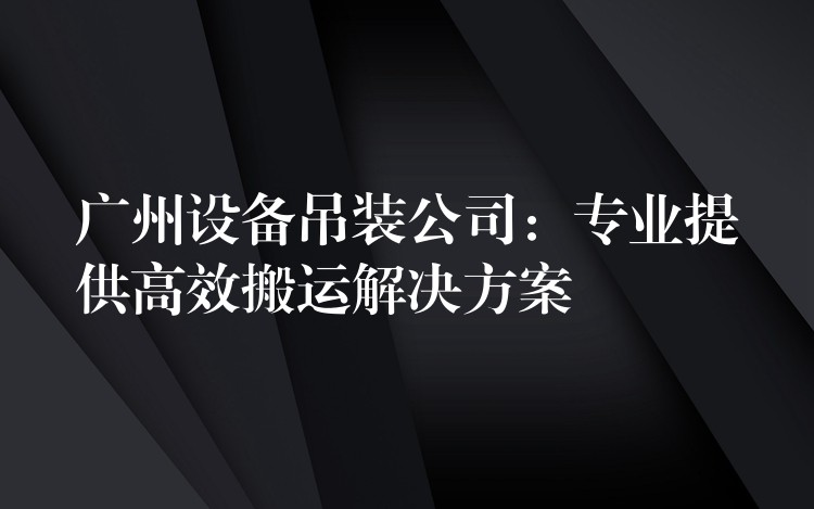 廣州設(shè)備吊裝公司：專業(yè)提供高效搬運解決方案