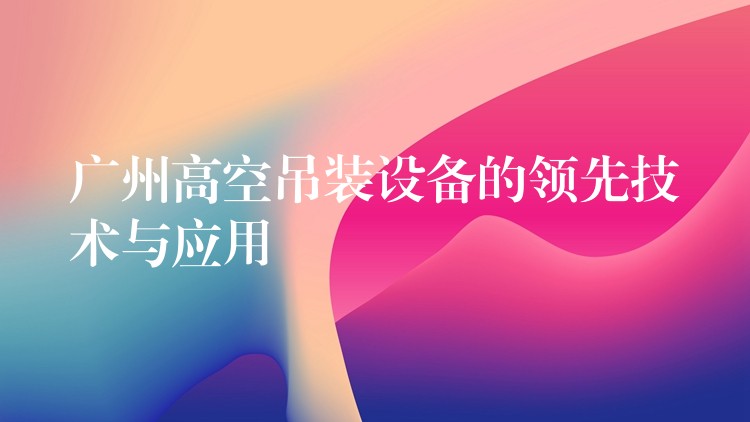 廣州高空吊裝設(shè)備的領(lǐng)先技術(shù)與應(yīng)用