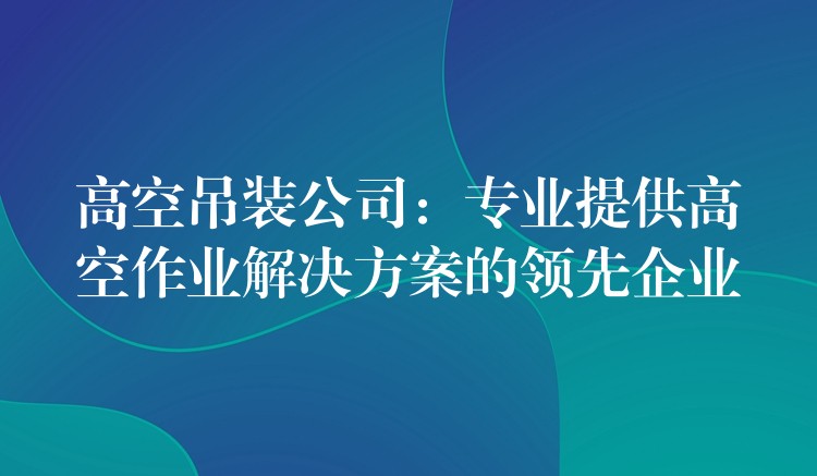 高空吊裝公司：專業(yè)提供高空作業(yè)解決方案的領(lǐng)先企業(yè)